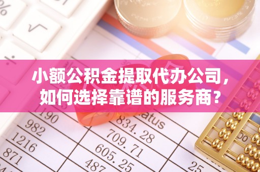 武穴小额公积金提取代办公司，如何选择靠谱的服务商？